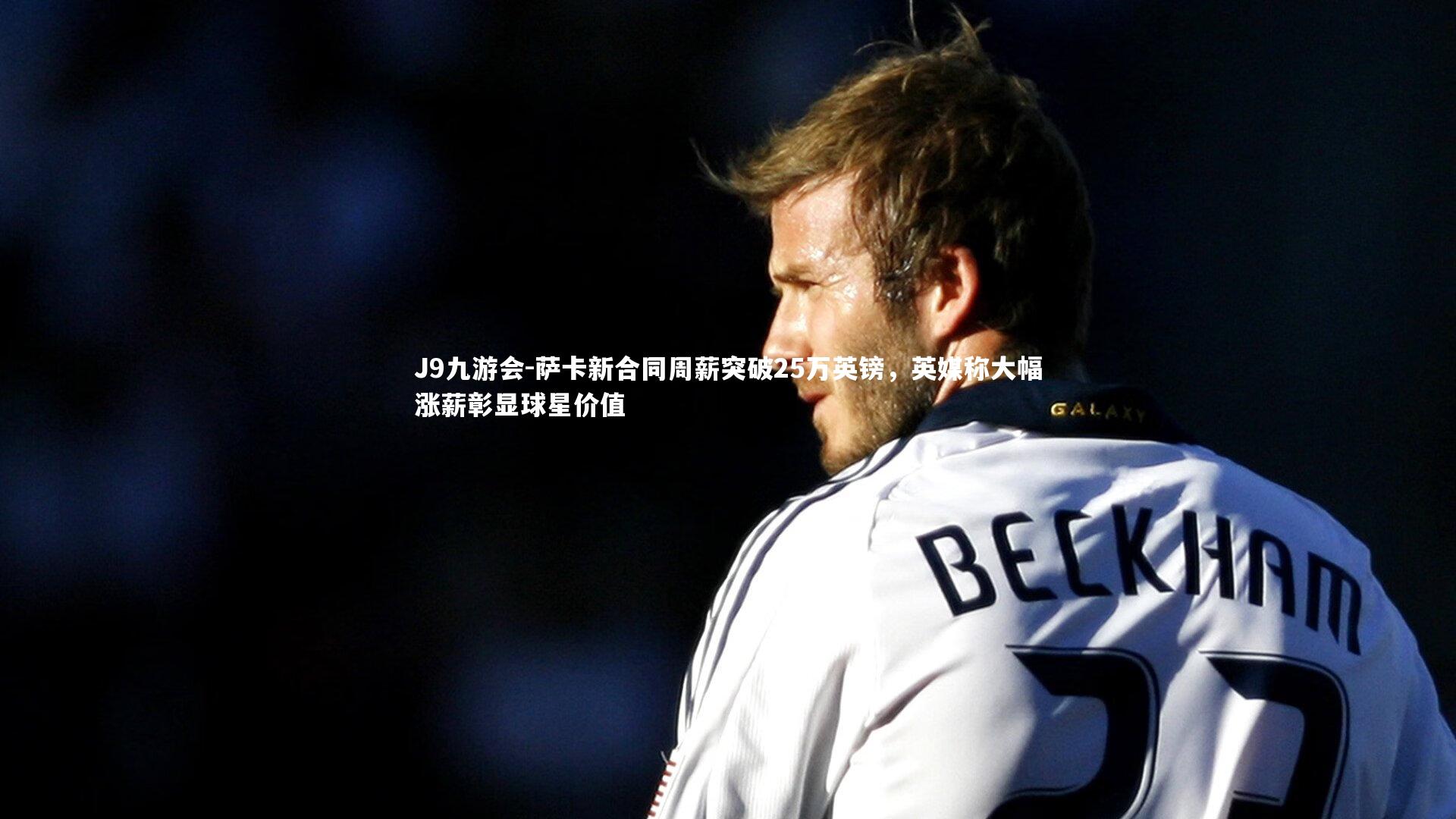 萨卡新合同周薪突破25万英镑,英媒称大幅涨薪彰显球星价值